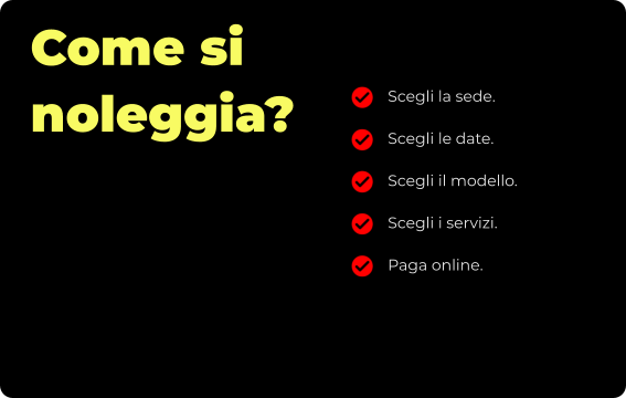 Come si noleggia? Scegli la sede. Scegli le date. Scegli il modello. Scegli i servizi. Paga online.